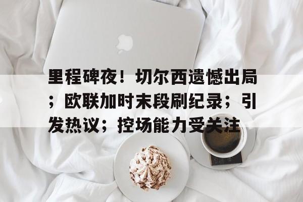包含里程碑夜！切尔西遗憾出局；欧联加时末段刷纪录；引发热议；控场能力受关注的词条